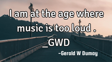 I am at the age where music is too loud ._GWD