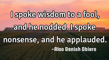 I spoke wisdom to a fool, and he nodded. I spoke nonsense, and he applauded.