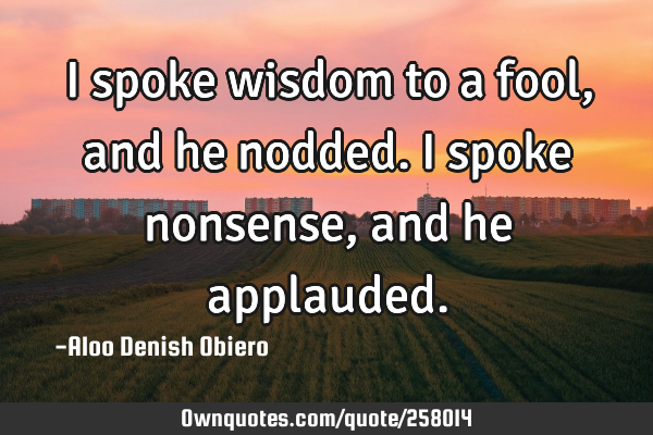 I spoke wisdom to a fool, and he nodded. I spoke nonsense, and he