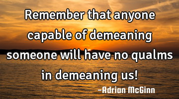 Remember that anyone capable of demeaning someone will have no qualms in demeaning us!