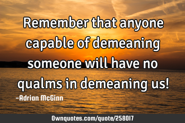 Remember that anyone capable of demeaning someone will have no qualms in demeaning us!