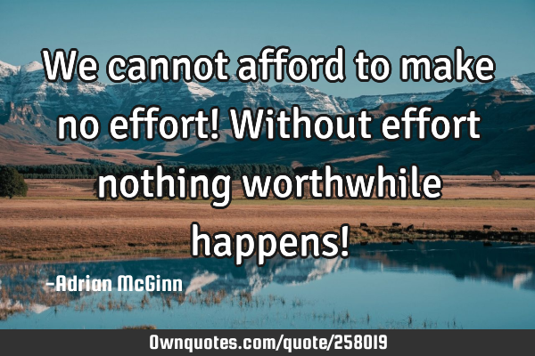 We cannot afford to make no effort! Without effort nothing worthwhile happens!