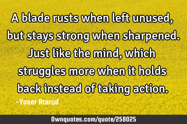 A blade rusts when left unused, but stays strong when sharpened. Just like the mind, which
