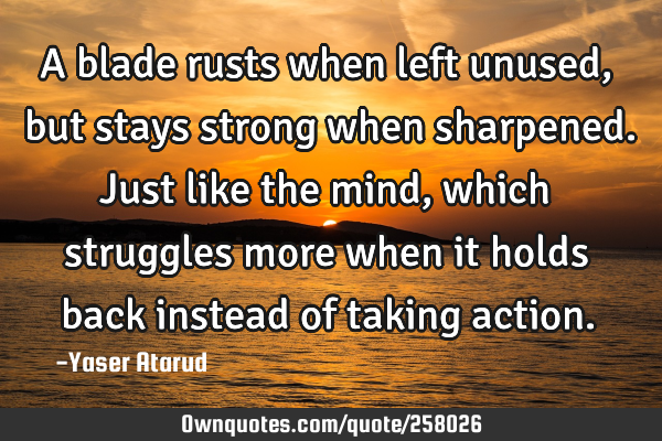 A blade rusts when left unused, but stays strong when sharpened. Just like the mind, which