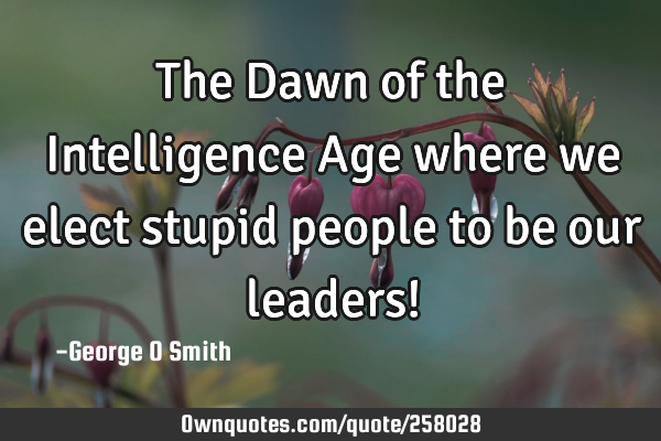 The Dawn of the Intelligence Age where we elect stupid people to be our leaders!