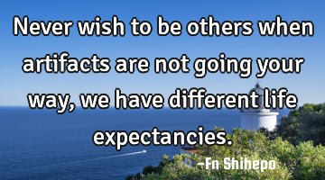 Never wish to be others when artifacts are not going your way, we have different life expectancies.
