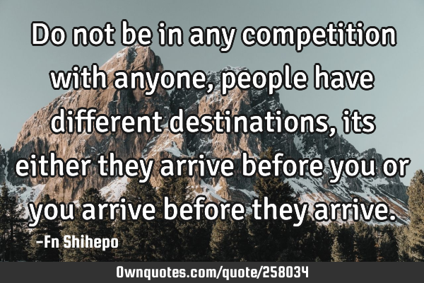 Do not be in any competition with anyone, people have different destinations, its either they