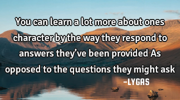 You can learn a lot more about ones character by the way they respond to answers they’ve been