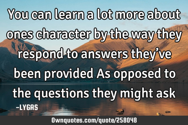 You can learn a lot more about ones character by the way they respond to answers they’ve been