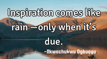 Inspiration comes like rain —only when it’s due.