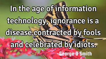In the age of information technology, ignorance is a disease contracted by fools and celebrated by