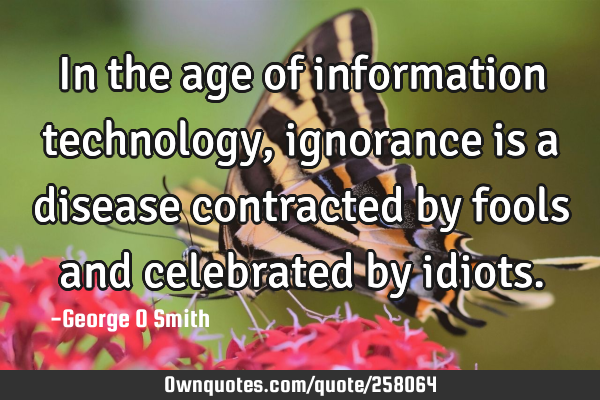In the age of information technology, ignorance is a disease contracted by fools and celebrated by