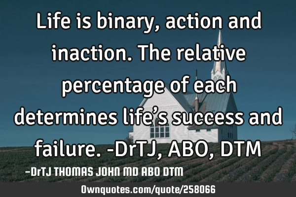 Life is binary, action and inaction. The relative percentage of each determines life’s success