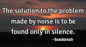 The solution to the problem made by noise is to be found only in silence.