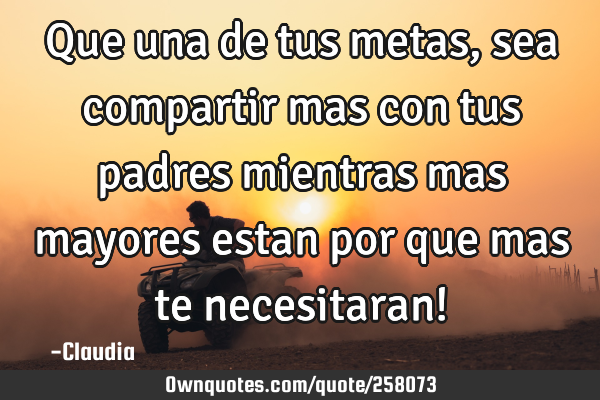 Que una de tus metas, sea compartir mas con tus padres mientras mas mayores estan por que mas te