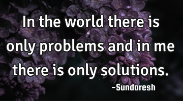In the world there is only problems and in me there is only solutions.
