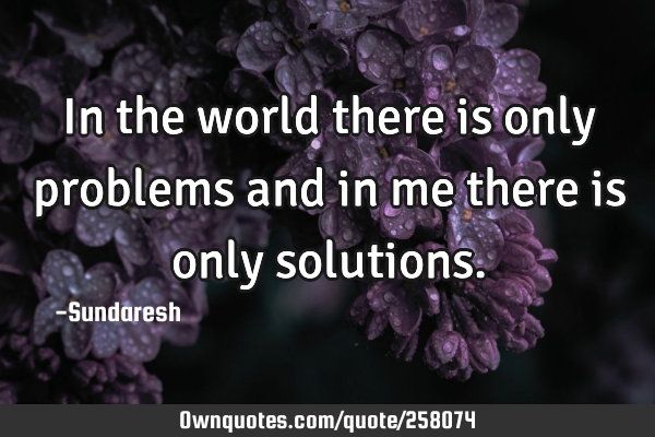 In the world there is only problems and in me there is only