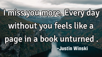 I miss you more. Every day without you feels like a page in a book unturned .