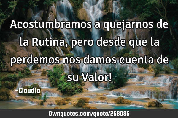 Acostumbramos a quejarnos de la Rutina, pero desde que la perdemos nos damos cuenta de su Valor!