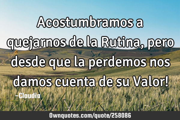 Acostumbramos a quejarnos de la Rutina, pero desde que la perdemos nos damos cuenta de su Valor!