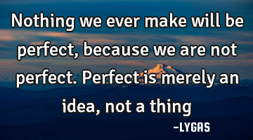 Nothing we ever make will be perfect, because we are not perfect. Perfect is merely an idea, not a