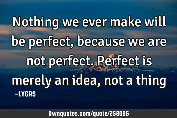 Nothing we ever make will be perfect, because we are not perfect. Perfect is merely an idea, not a