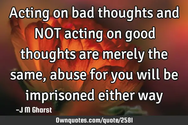 Acting on bad thoughts and NOT acting on good thoughts are merely the same, abuse for you will be