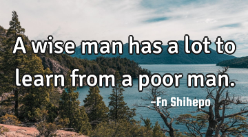 A wise man has a lot to learn from a poor man.
