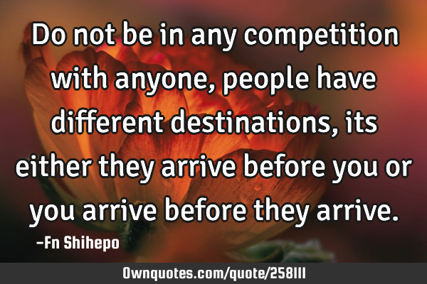 Do not be in any competition with anyone, people have different destinations, its either they
