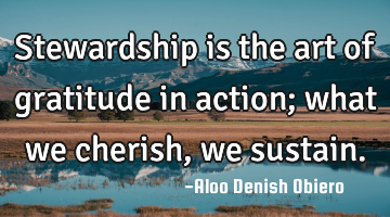 Stewardship is the art of gratitude in action; what we cherish, we sustain.