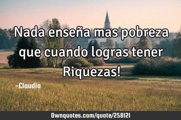 Nada enseña mas pobreza que cuando logras tener Riquezas!