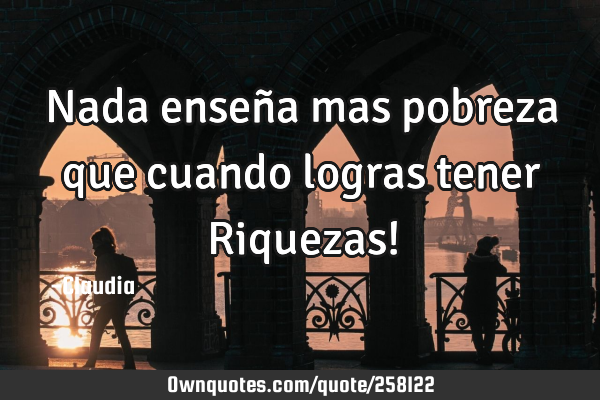 Nada enseña mas pobreza que cuando logras tener Riquezas!