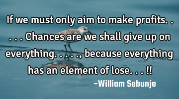 If we must only aim to make profits.....chances are we shall give up on everything....., because