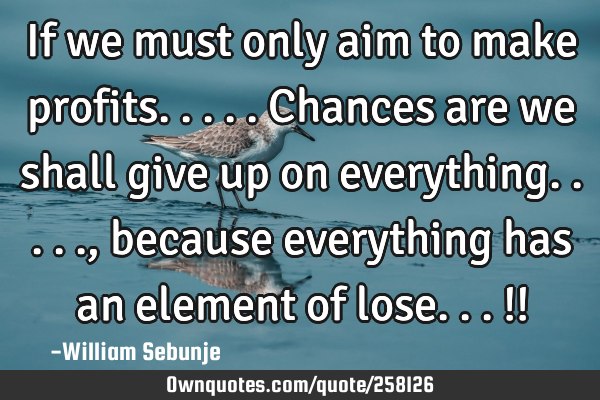 If we must only aim to make profits.....chances are we shall give up on everything....., because