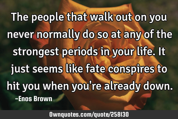 The people that walk out on you never normally do so at any of the strongest periods in your life.