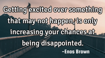 Getting excited over something that may not happen, is only increasing your chances at being