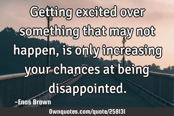 Getting excited over something that may not happen, is only increasing your chances at being