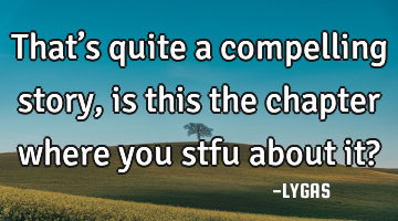 That’s quite a compelling story, is this the chapter where you stfu about it?