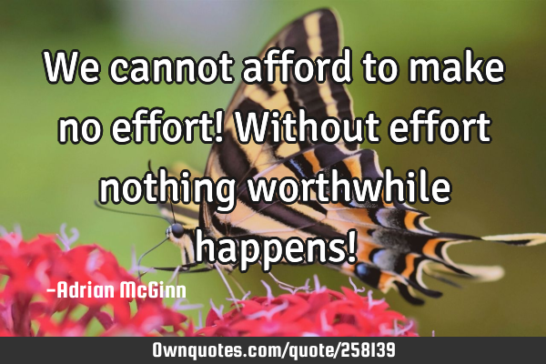 We cannot afford to make no effort! Without effort nothing worthwhile happens!