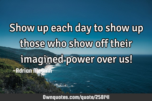 Show up each day to show up those who show off their imagined power over us!