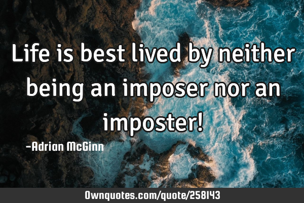 Life is best lived by neither being an imposer nor an imposter!