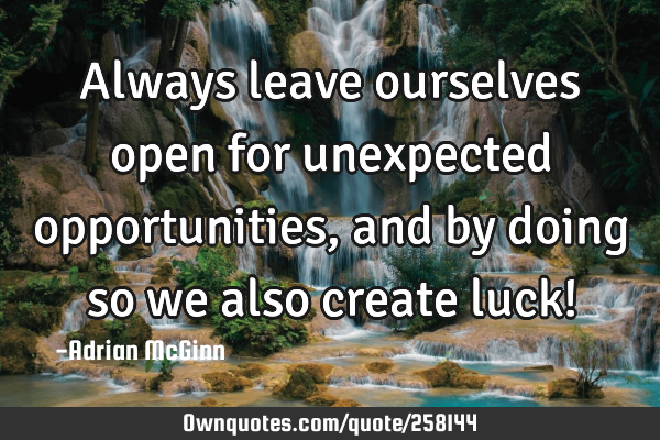 Always leave ourselves open for unexpected opportunities, and by doing so we also create luck!
