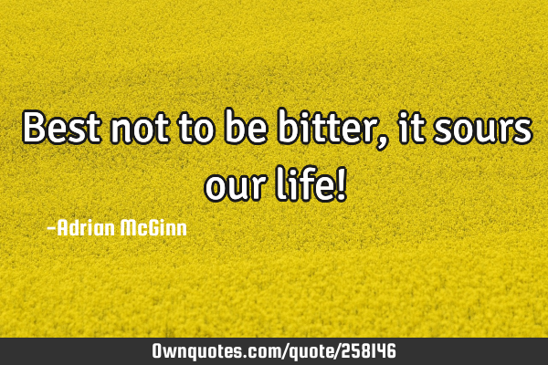 Best not to be bitter, it sours our life!