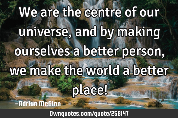 We are the centre of our universe, and by making ourselves a better person, we make the world a