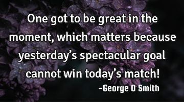 One got to be great in the moment, which matters because yesterday’s spectacular goal cannot win