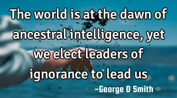 The world is at the dawn of ancestral intelligence, yet we elect leaders of ignorance to lead us