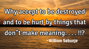 Why accept to be destroyed and to be hurt by things that don"t make meaning....!!?
