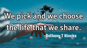 We pick and we choose the life that we share.