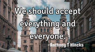 We should accept everything and everyone.