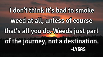 I don’t think it’s bad to smoke weed at all, unless of course that’s all you do. Weeds just